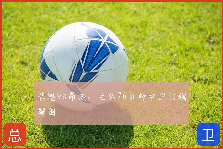 黄潜vs昂热，主队76分钟中卫门线解围